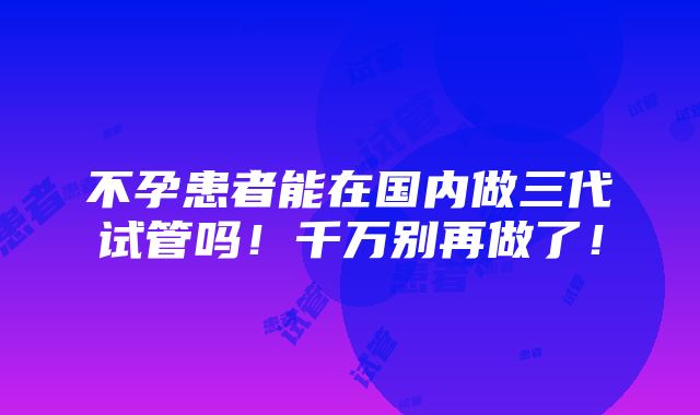 不孕患者能在国内做三代试管吗！千万别再做了！