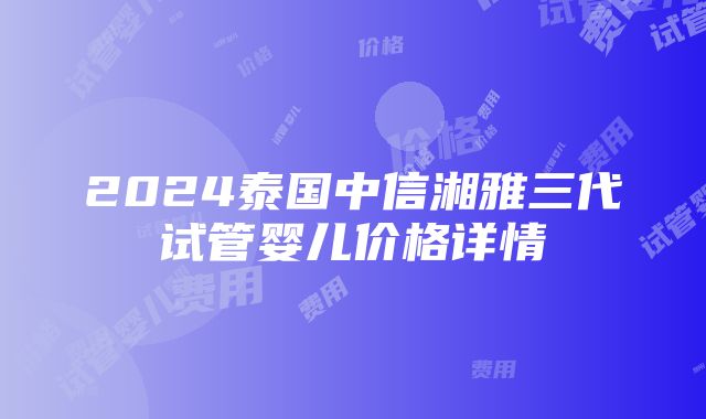 2024泰国中信湘雅三代试管婴儿价格详情