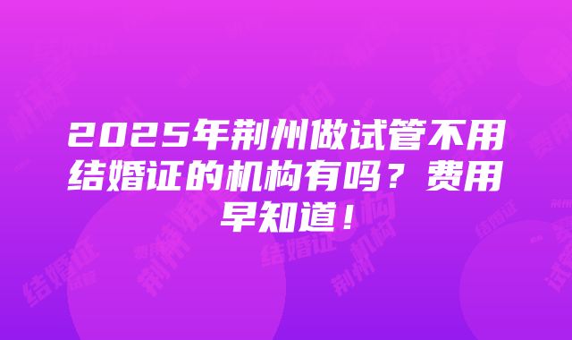 2025年荆州做试管不用结婚证的机构有吗？费用早知道！