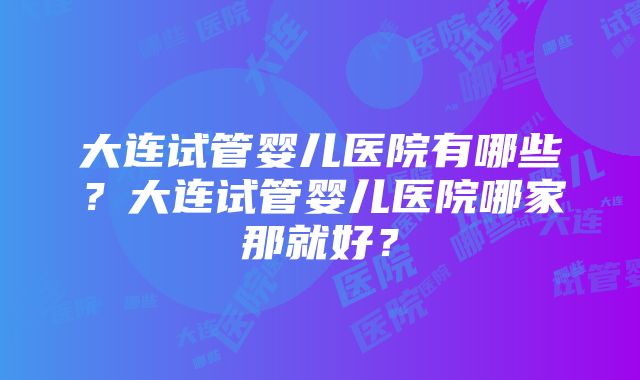 大连试管婴儿医院有哪些？大连试管婴儿医院哪家那就好？