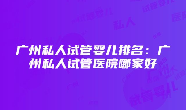 广州私人试管婴儿排名：广州私人试管医院哪家好