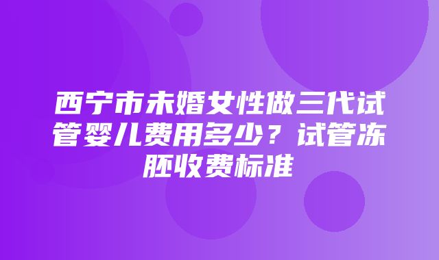 西宁市未婚女性做三代试管婴儿费用多少？试管冻胚收费标准