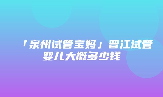 「泉州试管宝妈」晋江试管婴儿大概多少钱