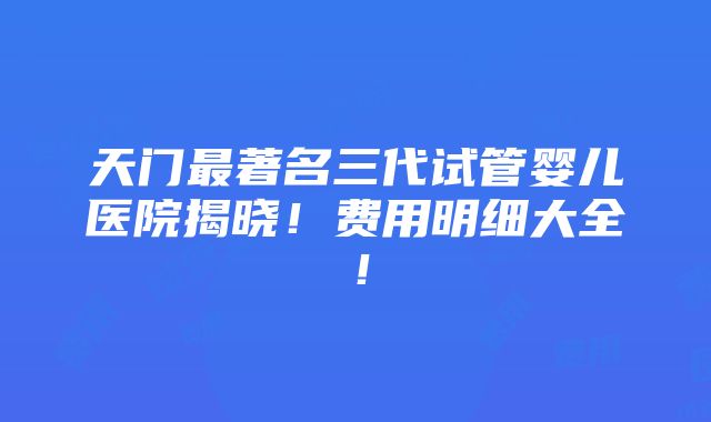 天门最著名三代试管婴儿医院揭晓！费用明细大全！