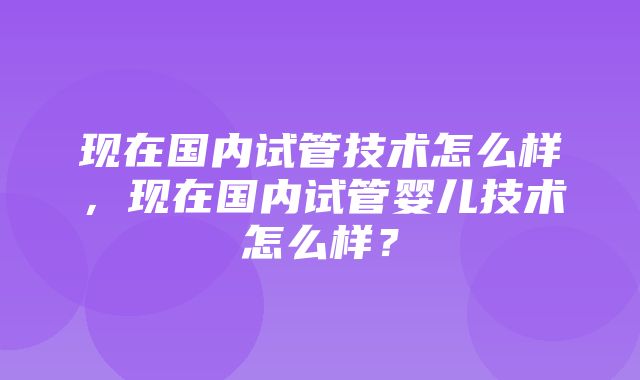 现在国内试管技术怎么样，现在国内试管婴儿技术怎么样？