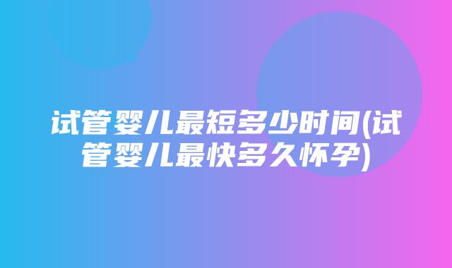 试管婴儿最短多少时间(试管婴儿最快多久怀孕)