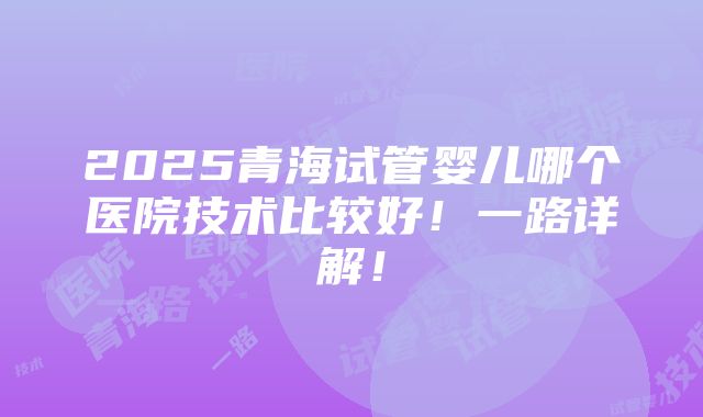 2025青海试管婴儿哪个医院技术比较好！一路详解！