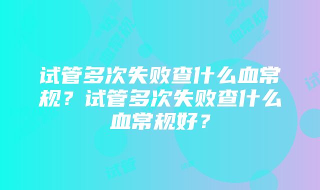 试管多次失败查什么血常规？试管多次失败查什么血常规好？