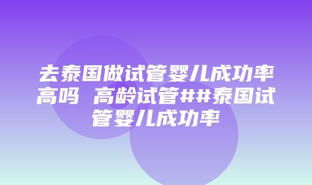 去泰国做试管婴儿成功率高吗 高龄试管##泰国试管婴儿成功率