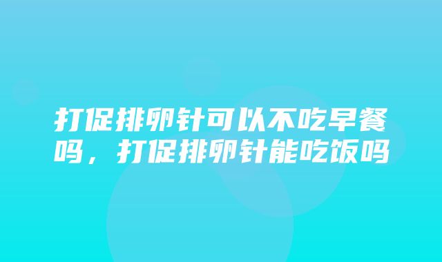 打促排卵针可以不吃早餐吗，打促排卵针能吃饭吗