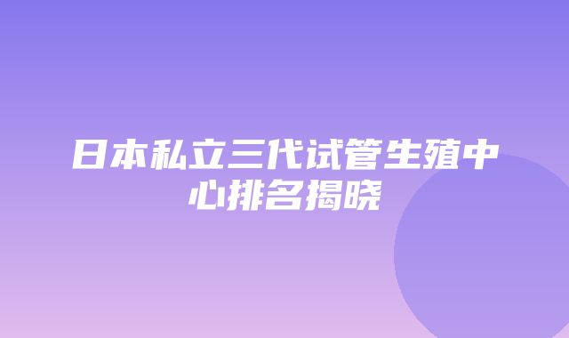 日本私立三代试管生殖中心排名揭晓