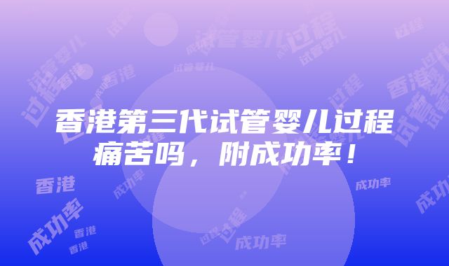 香港第三代试管婴儿过程痛苦吗，附成功率！