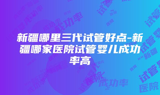 新疆哪里三代试管好点-新疆哪家医院试管婴儿成功率高