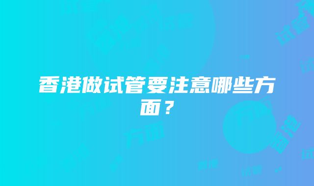 香港做试管要注意哪些方面？