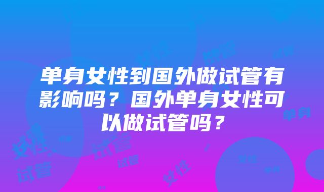 单身女性到国外做试管有影响吗？国外单身女性可以做试管吗？