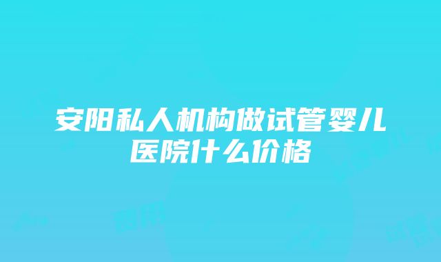 安阳私人机构做试管婴儿医院什么价格