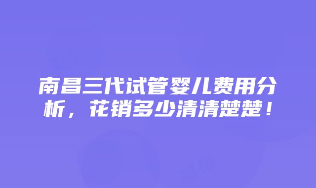 南昌三代试管婴儿费用分析，花销多少清清楚楚！