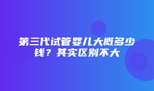 第三代试管婴儿大概多少钱？其实区别不大