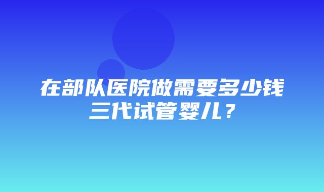 在部队医院做需要多少钱三代试管婴儿？