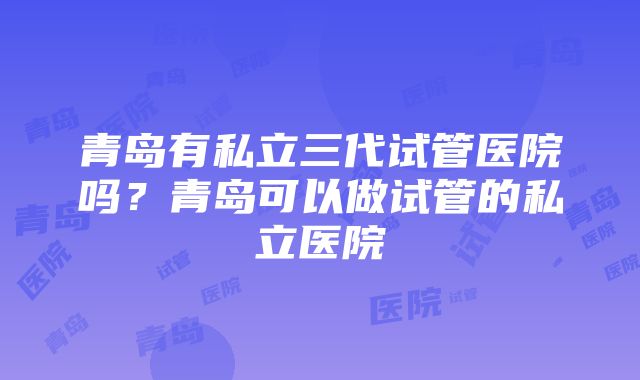 青岛有私立三代试管医院吗？青岛可以做试管的私立医院