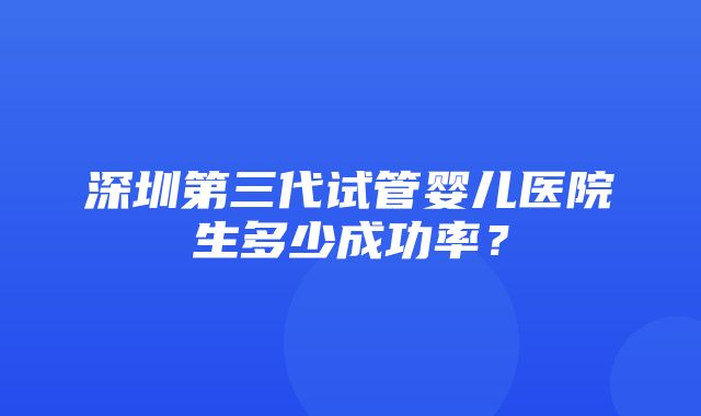 深圳第三代试管婴儿医院生多少成功率？