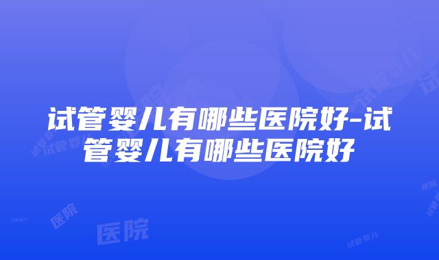 试管婴儿有哪些医院好-试管婴儿有哪些医院好