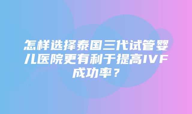 怎样选择泰国三代试管婴儿医院更有利于提高IVF成功率？