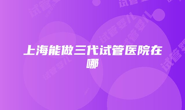 上海能做三代试管医院在哪