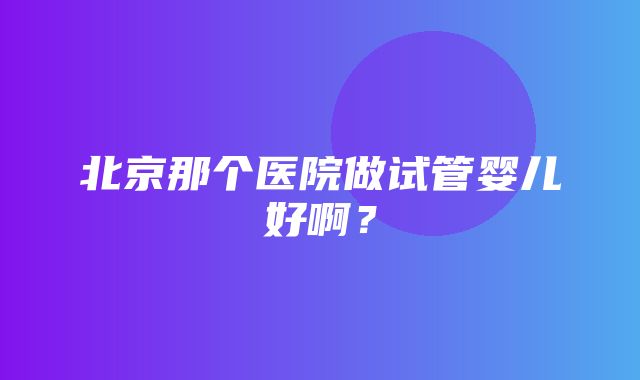 北京那个医院做试管婴儿好啊？