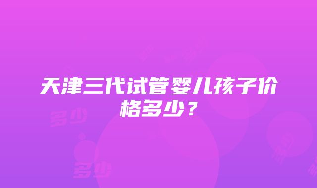 天津三代试管婴儿孩子价格多少？