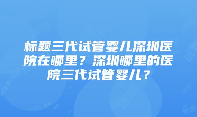 标题三代试管婴儿深圳医院在哪里？深圳哪里的医院三代试管婴儿？