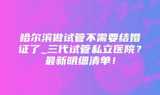 哈尔滨做试管不需要结婚证了_三代试管私立医院？最新明细清单！