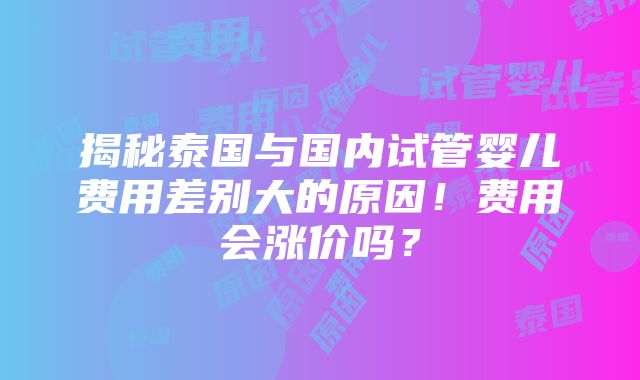 揭秘泰国与国内试管婴儿费用差别大的原因！费用会涨价吗？