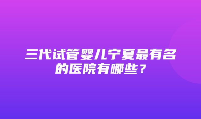 三代试管婴儿宁夏最有名的医院有哪些？