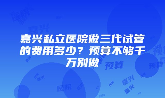 嘉兴私立医院做三代试管的费用多少？预算不够千万别做