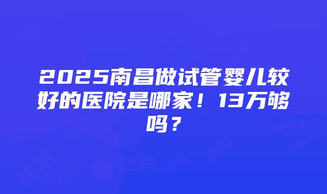 2025南昌做试管婴儿较好的医院是哪家！13万够吗？