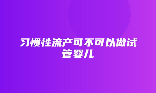 习惯性流产可不可以做试管婴儿