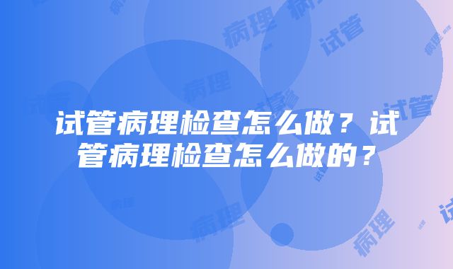 试管病理检查怎么做？试管病理检查怎么做的？