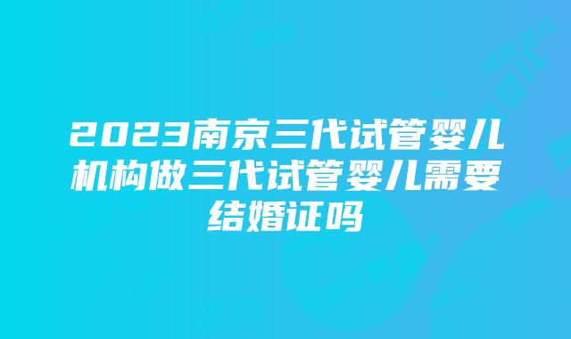 2023南京三代试管婴儿机构做三代试管婴儿需要结婚证吗