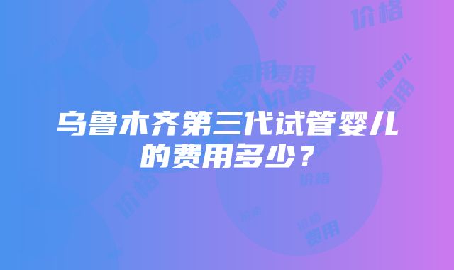 乌鲁木齐第三代试管婴儿的费用多少？