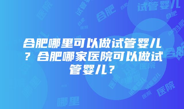 合肥哪里可以做试管婴儿？合肥哪家医院可以做试管婴儿？