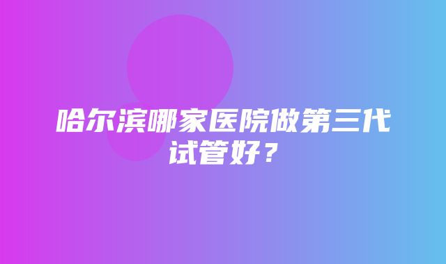 哈尔滨哪家医院做第三代试管好？