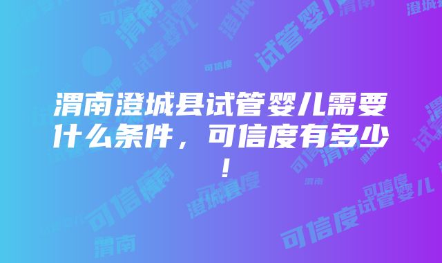 渭南澄城县试管婴儿需要什么条件，可信度有多少！