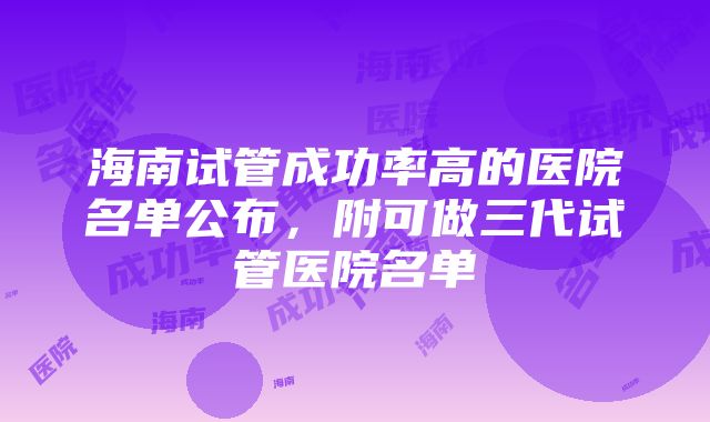 海南试管成功率高的医院名单公布，附可做三代试管医院名单