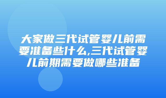 大家做三代试管婴儿前需要准备些什么,三代试管婴儿前期需要做哪些准备