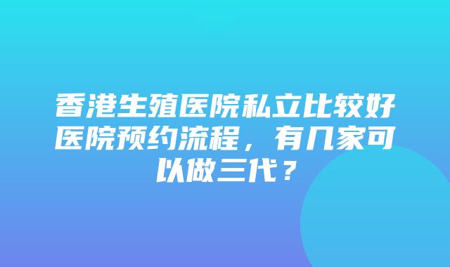 香港生殖医院私立比较好医院预约流程，有几家可以做三代？