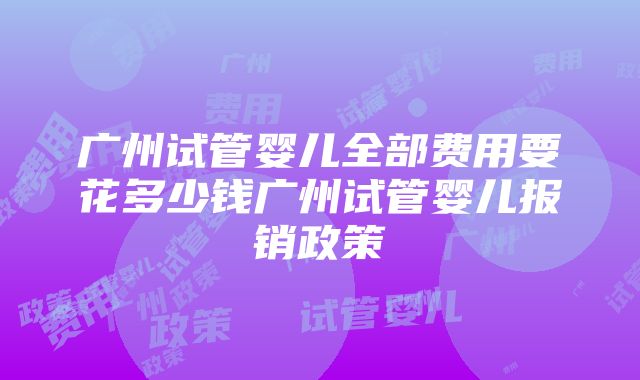 广州试管婴儿全部费用要花多少钱广州试管婴儿报销政策