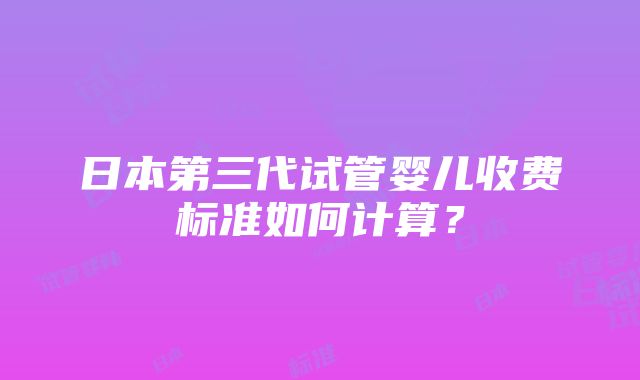 日本第三代试管婴儿收费标准如何计算？