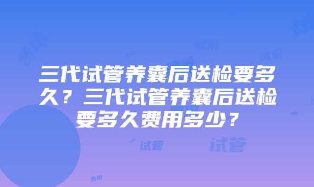 三代试管养囊后送检要多久？三代试管养囊后送检要多久费用多少？