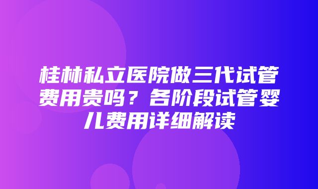 桂林私立医院做三代试管费用贵吗？各阶段试管婴儿费用详细解读